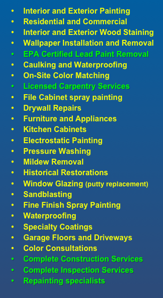 Interior and Exterior Painting
Residential and Commercial
Interior and Exterior Wood Staining
Wallpaper Installation and Removal
EPA Certified Lead Paint Removal
Caulking and Waterproofing
On-Site Color Matching
Licensed Carpentry Services
File Cabinet spray painting
Drywall Repairs
Furniture and Appliances
Kitchen Cabinets
Electrostatic Painting
Pressure Washing
Mildew Removal
Historical Restorations
Window Glazing (putty replacement)
Sandblasting
Fine Finish Spray Painting
Waterproofing
Specialty Coatings
Garage Floors and Driveways
Color Consultations 
Complete Construction Services
Complete Inspection Services
Repainting specialists